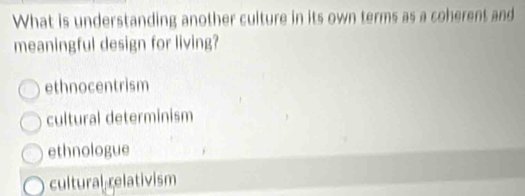 What is understanding another culture in its own terms as a coherent and
meaningful design for living?
ethnocentrism
cultural determinism
ethnologue
cultural relativism