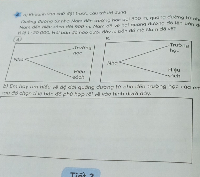 Khoanh vào chữ đặt trước câu trả lời đúng.
Quãng đường từ nhà Nam đến trường học dài 800 m, quãng đường từ nh
Nam đến hiệu sách dài 900 m. Nam đã vẽ hai quãng đường đó lên bản đi
tỉ lệ 1:20 00 0. Hỏi bản đồ nào dưới đây là bản đồ mà Nam đã vẽ?
A
Trường 
học
Nhà
Hiệu
sách
b) Em hãy tìm hiểu về độ dài quãng đường từ nhà đến trường học của em
sau đó chọn tỉ lệ bản đồ phù hợp rồi vẽ vào hình dưới đây.
Tiết2