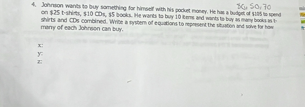 mi 
4. Johnson wants to buy something for himself with his pocket money. He has a budget of $105 to spend Ais 
on $25 t-shirts, $10 CDs, $5 books. He wants to buy 10 items and wants to buy as many books as t- an 
shirts and CDs combined. Write a system of equations to represent the situation and solve for how 
many of each Johnson can buy.
x : 
y: 
Z: