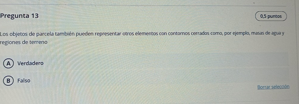 Pregunta 13 0,5 puntos
Los objetos de parcela también pueden representar otros elementos con contornos cerrados como, por ejemplo, masas de agua y
regiones de terreno
AVerdadero
B Falso
Borrar selección