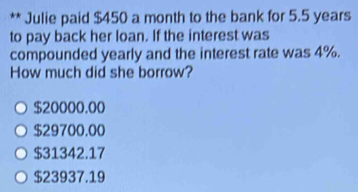 Julie paid $450 a month to the bank for 5.5 years
to pay back her loan. If the interest was
compounded yearly and the interest rate was 4%.
How much did she borrow?
$20000.00
$29700.00
$31342.17
$23937.19