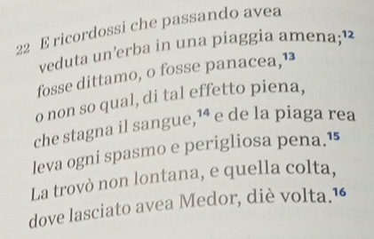 ricordossi che passando avea 
veduta un’erba in una piaggia amena;¹ 
fosse dittamo, o fosse panacea,¹ 
o non so qual, di tal effetto piena, 
che stagna il sangue,¹ª e de la piaga rea 
leva ogni spasmo e perigliosa pena.¹ 
La trovò non lontana, e quella colta, 
dove lasciato avea Medor, diè volta.1