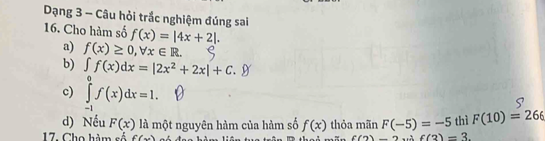 Dạng 3 - Câu hỏi trắc nghiệm đúng sai 
16. Cho hàm số f(x)=|4x+2|. 
a) f(x)≥ 0, forall x∈ R. 
b) ∈t f(x)dx=|2x^2+2x|+C.9
c) ∈tlimits _(-1)^0f(x)dx=1. 
d) Nếu F(x) là một nguyên hàm của hàm số f(x) thỏa mãn F(-5)=-5 thì F(10)=266
17. Cho hàm số f(x) f(3)=3.
f(2)-2