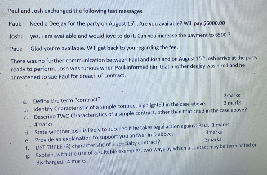 Paul and Josh exchanged the following text messages. 
Paul: Need a Deejay for the party on August 15^(th). Are you available? Will pay $6000.00
Josh: yes, I am available and would love to do it. Can you increase the payment to 6500.? 
Paul: Glad you're available. Will get back to you regarding the fee. 
There was no further communication between Paul and Josh and on August 15^(th) Josh arrive at the party 
ready to perform. Josh was furious when Paul informed him that another deejay was hired and he 
threatened to sue Paul for breach of contract. 
a. Define the term “contract” 2marks 
b. Identify Characteristic of a simple contract highlighted in the case above. 3 marks 
c. Describe TWO Characteristics of a simple contract, other than that cited in the case above? 
4marks 
d. State whether josh is likely to succeed if he takes legal action against Paul. 1 marks 
e. Provide an explanation to support you answer in D above. 
3marks 
f. LIST THREE (3) characteristic of a specialty contract? 3marks 
g. Explain, with the use of a suitable examples, two ways by which a contact may be terminated or 
discharged. 4 marks