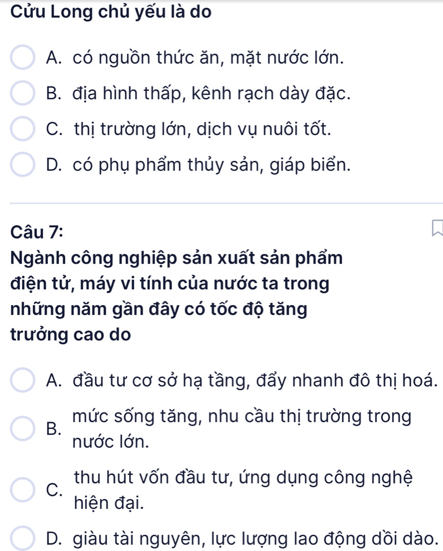 Cửu Long chủ yếu là do
A. có nguồn thức ăn, mặt nước lớn.
B. địa hình thấp, kênh rạch dày đặc.
C. thị trường lớn, dịch vụ nuôi tốt.
D. có phụ phẩm thủy sản, giáp biển.
Câu 7:
Ngành công nghiệp sản xuất sản phẩm
điện tử, máy vi tính của nước ta trong
những năm gần đây có tốc độ tăng
trưởng cao do
A. đầu tư cơ sở hạ tầng, đẩy nhanh đô thị hoá.
B.
mức sống tăng, nhu cầu thị trường trong
nước lớn.
thu hút vốn đầu tư, ứng dụng công nghệ
C.
hiện đại.
D. giàu tài nguyên, lực lượng lao động dồi dào.