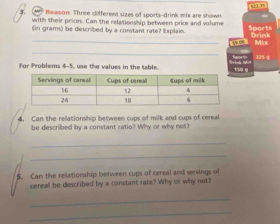 $22.75
3. Reason Three different sizes of sports-drink mix are shown 
with their prices. Can the relationship between price and volume 
(in grams) be described by a constant rate? Explain. Sports 
_59 00 Drink 
Mix 
_ 
Sports 325 g
For Problems 4-5, use the values in the table. Drink Mix 150 g
4. Can the relationship between cups of milk and cups of cereal 
be described by a constant ratio? Why or why not? 
_ 
_ 
5. Can the relationship between cups of cereal and servings of 
cereal be described by a constant rate? Why or why not? 
_ 
_