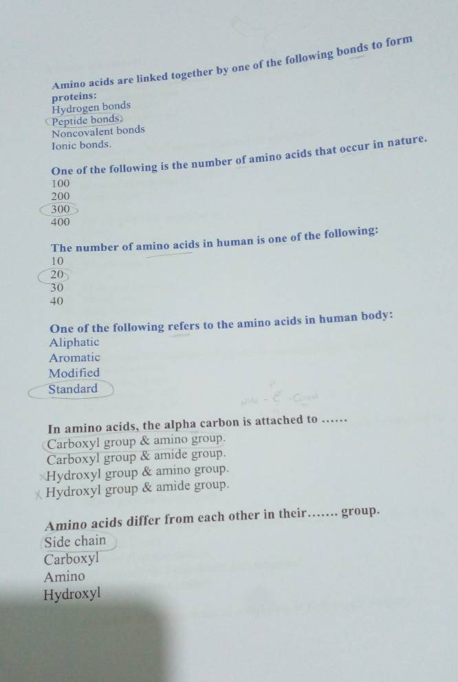 Amino acids are linked together by one of the following bonds to form
proteins:
Peptide bonds. Hydrogen bonds
Noncovalent bonds
Ionic bonds.
One of the following is the number of amino acids that occur in nature.
100
200
300
400
The number of amino acids in human is one of the following:
10
20
30
40
One of the following refers to the amino acids in human body:
Aliphatic
Aromatic
Modified
Standard
In amino acids, the alpha carbon is attached to ……
Carboxyl group & amino group.
Carboxyl group & amide group.
Hydroxyl group & amino group.
Hydroxyl group & amide group.
Amino acids differ from each other in their… group.
Side chain
Carboxyl
Amino
Hydroxyl