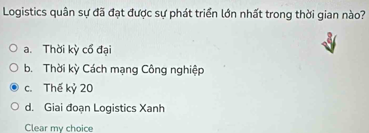 Logistics quân sự đã đạt được sự phát triển lớn nhất trong thời gian nào?
a. Thời kỳ cổ đại
b. Thời kỳ Cách mạng Công nghiệp
c. Thế kỷ 20
d. Giai đoạn Logistics Xanh
Clear my choice