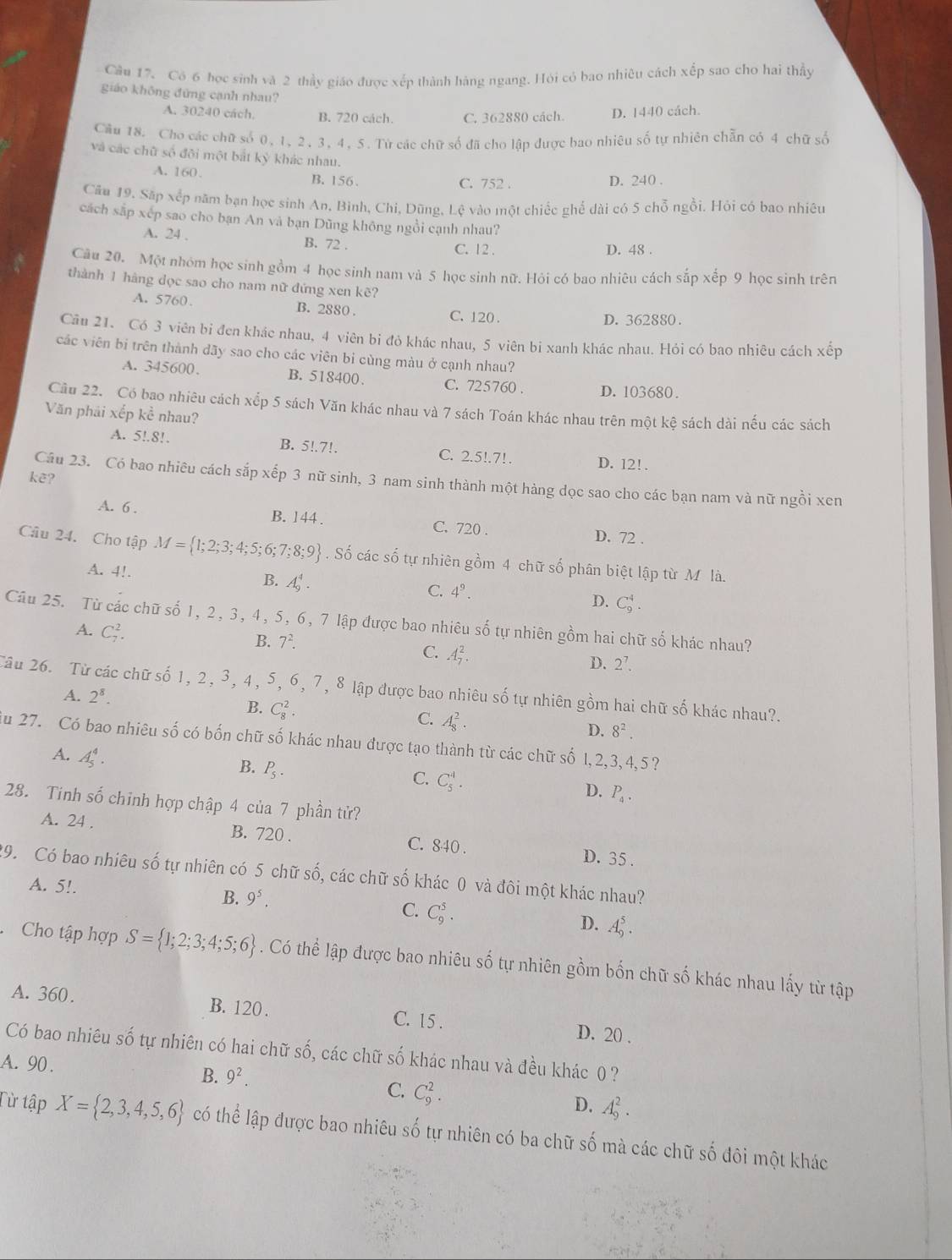 Cầu 17. Có 6 học sinh và 2 thầy giáo được xếp thành hàng ngang. Hỏi có bao nhiêu cách xếp sao cho hai thầy
giáo không đứng cạnh nhau?
A. 30240 cách. B. 720 cách. C. 362880 cách. D. 1440 cách.
Cầu 18. Cho các chữ số 0, 1, 2, 3, 4, 5. Tử các chữ số đã cho lập được bao nhiêu số tự nhiên chẵn có 4 chữ số
và các chữ số đội một bắt kỳ khác nhau.
A. 160. B. 156. C. 752 . D. 240 .
Cău 19. Sắp xếp năm bạn học sinh An, Bình, Chi, Dũng, Lệ vào một chiếc ghể dài có 5 chỗ ngồi. Hỏi có bao nhiêu
cách sắp xếp sao cho bạn An và bạn Dũng không ngồi cạnh nhau?
A. 24 . B. 72 . D. 48 .
C. 12 .
Cu 20. Một nhóm học sinh gồm 4 học sinh nam và 5 học sinh nữ. Hỏi có bao nhiêu cách sắp xếp 9 học sinh trên
thành 1 hàng dọc sao cho nam nữ đứng xen kẽ?
A. 5760. B. 2880 . C. 120 .
D. 362880 .
Câu 21. Có 3 viên bi đen khác nhau, 4 viên bi đỏ khác nhau, 5 viên bi xanh khác nhau. Hỏi có bao nhiêu cách xếp
các viên bi trên thành dãy sao cho các viên bi cùng màu ở cạnh nhau?
A. 345600. B. 518400. C. 725760 . D. 103680.
Cầu 22. Có bao nhiêu cách xếp 5 sách Văn khác nhau và 7 sách Toán khác nhau trên một kệ sách dài nếu các sách
Văn phải xếp kể nhau?
A. 5!.8!. B. 5!.7!. C. 2.5!.7!. D. 12!.
kẽ?
Câu 23. Có bao nhiêu cách sắp xếp 3 nữ sinh, 3 nam sinh thành một hàng dọc sao cho các bạn nam và nữ ngồi xen
A. 6 . B. 144 . C. 720 . D. 72 .
Câu 24. Cho tập M= 1;2;3;4;5;6;7;8;9. Số các số tự nhiên gồm 4 chữ số phân biệt lập từ M là.
A. 4!.
B. A_9^(4. C_9^4.
C. 4^9). D.
Câu 25. Từ các chữ số 1, 2, 3, 4, 5, 6, 7 lập được bao nhiêu số tự nhiên gồm hai chữ số khác nhau?
A. C_7^(2.
B. 7^2).
C. A_7^(2.
D. 2^7).
Tâu 26. Từ các chữ số 1, 2, 3, 4, 5, 6, 7, 8 lập được bao nhiêu số tự nhiên gồm hai chữ số khác nhau?.
A. 2^8.
B. C_8^(2.
C. A_8^2.
D. 8^2).
iu 27. Có bao nhiêu số có bốn chữ số khác nhau được tạo thành từ các chữ số 1,2,3, 4,5 ?
A. A_5^(4.
B. P_5).
C. C_5^(4.
D. P_4).
28. Tinh số chỉnh hợp chập 4 của 7 phần tử?
A. 24 . B. 720 . C. 840 . D. 35 .
29. Có bao nhiêu số tự nhiên có 5 chữ số, các chữ số khác 0 và đôi một khác nhau?
A. 5!.
B. 9^5. C. C_9^(5. D. A_9^5.
Cho tập hợp S= 1;2;3;4;5;6). Có thể lập được bao nhiêu số tự nhiên gồm bốn chữ số khác nhau lấy từ tập
A. 360. B. 120 . C. 15 . D. 20 .
Có bao nhiêu Swidehat O ó tự nhiên có hai chữ số, các chữ số khác nhau và đều khác 0 ?
A. 90.
B. 9^2.
C. C_9^(2.
D. A_9^2.
Từ tập X= 2,3,4,5,6) có thể lập được bao nhiêu số tự nhiên có ba chữ số mà các chữ số đôi một khác