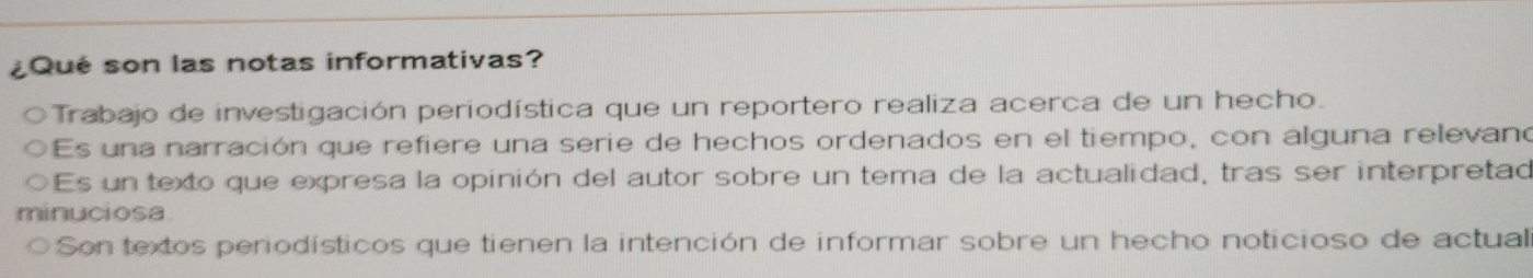 ¿Qué son las notas informativas?
Trabajo de investigación periodística que un reportero realiza acerca de un hecho.
Es una narración que refiere una serie de hechos ordenados en el tiempo, con alguna relevano
Es un texto que expresa la opinión del autor sobre un tema de la actualidad, tras ser interpretad
minuciosa.
Son textos periodísticos que tienen la intención de informar sobre un hecho noticioso de actual