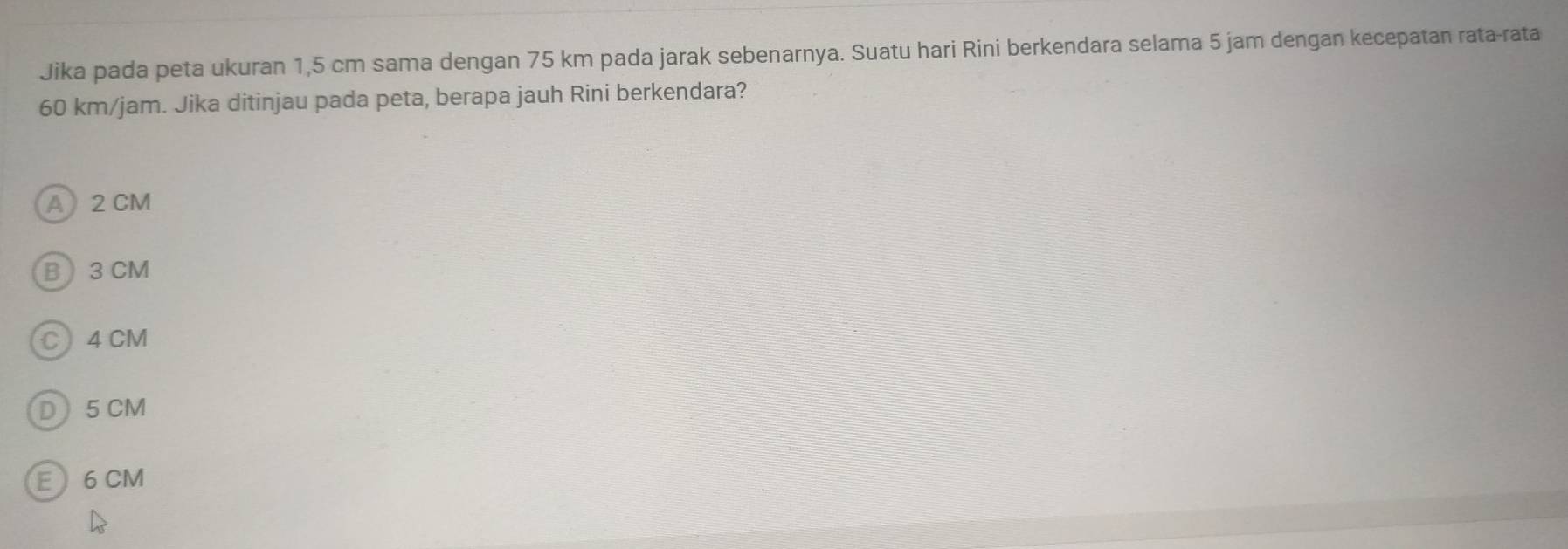 Jika pada peta ukuran 1,5 cm sama dengan 75 km pada jarak sebenarnya. Suatu hari Rini berkendara selama 5 jam dengan kecepatan rata-rata
60 km/jam. Jika ditinjau pada peta, berapa jauh Rini berkendara?
A 2 CM
B 3 CM
C 4 CM
D5 CM
E 6 CM