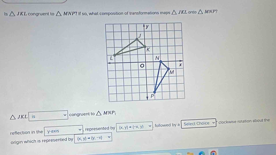 Is △ JKL congruent to △ MNP?Ifso , what composition of transformations maps △ JKL onto △ MNP 2
△ JKL is congruent to △ MNP. 
reflection in the y-axis represented by (x,y)to (-x,y) followed by a Select Choice clockwise rotation about the 
origin which is represented by (x,y)to (y,-x)