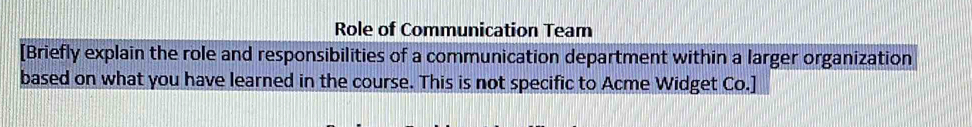 Role of Communication Team 
[Briefly explain the role and responsibilities of a communication department within a larger organization 
based on what you have learned in the course. This is not specific to Acme Widget Co.]