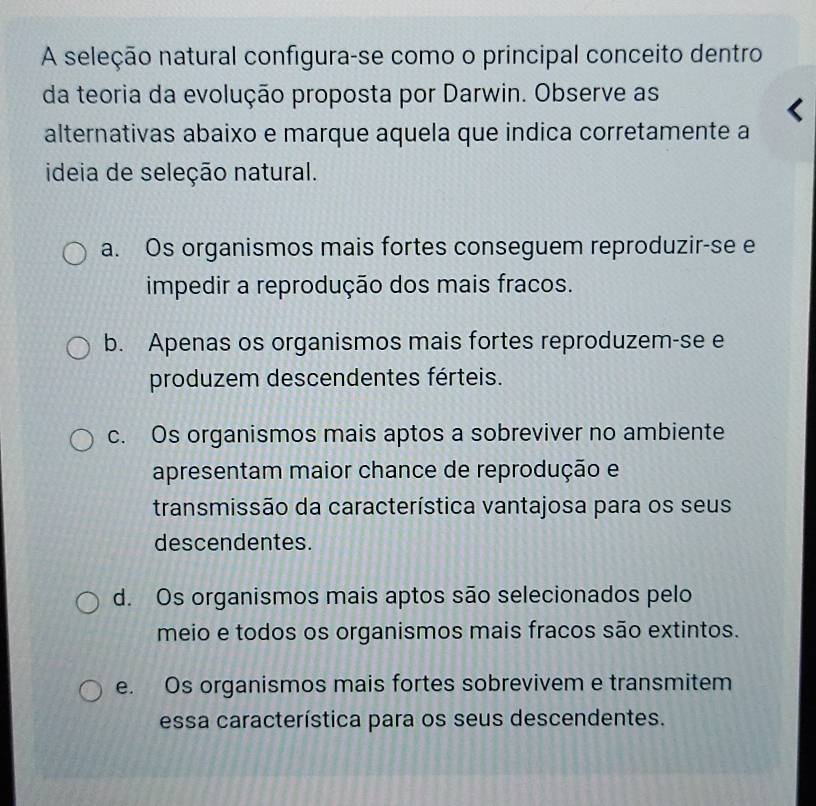 A seleção natural configura-se como o principal conceito dentro
da teoria da evolução proposta por Darwin. Observe as
alternativas abaixo e marque aquela que indica corretamente a
ideia de seleção natural.
a. Os organismos mais fortes conseguem reproduzir-se e
impedir a reprodução dos mais fracos.
b. Apenas os organismos mais fortes reproduzem-se e
produzem descendentes férteis.
c. Os organismos mais aptos a sobreviver no ambiente
apresentam maior chance de reprodução e
transmissão da característica vantajosa para os seus
descendentes.
d. Os organismos mais aptos são selecionados pelo
meio e todos os organismos mais fracos são extintos.
e. Os organismos mais fortes sobrevivem e transmitem
essa característica para os seus descendentes.