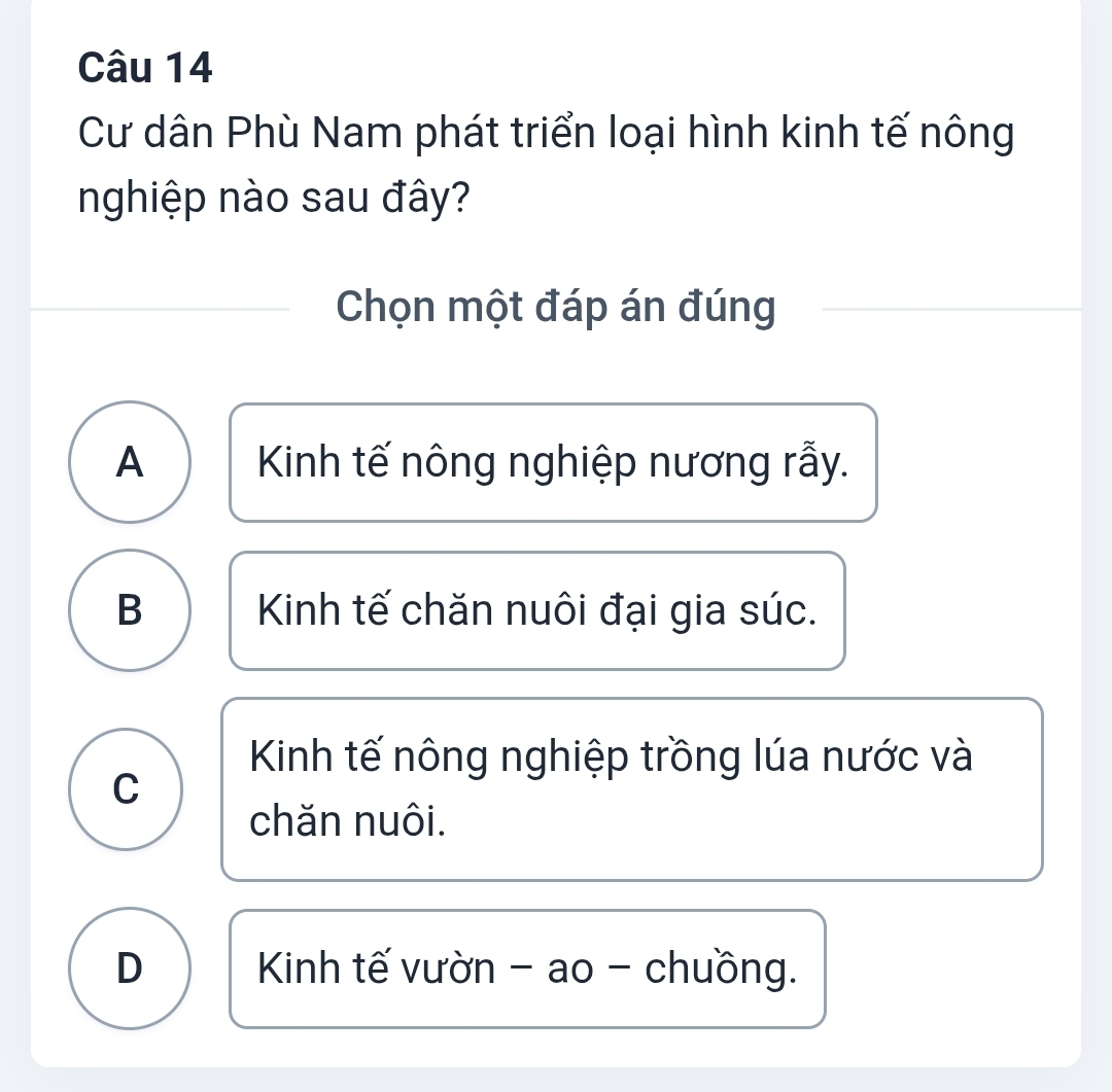 Cư dân Phù Nam phát triển loại hình kinh tế nông
nghiệp nào sau đây?
Chọn một đáp án đúng
A Kinh tế nông nghiệp nương rẫy.
B Kinh tế chăn nuôi đại gia súc.
Kinh tế nông nghiệp trồng lúa nước và
C
chăn nuôi.
D Kinh tế vườn - ao - chuồng.