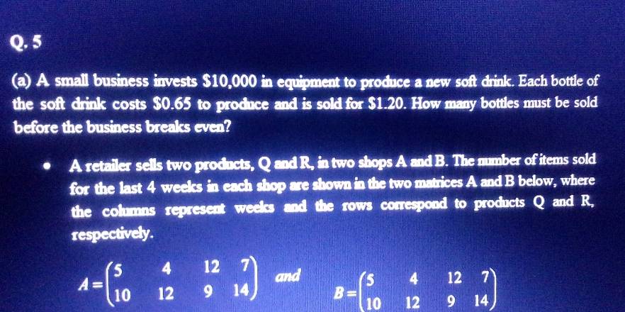 5
(a) A small business invests $10,000 in equipment to produce a new soft drink. Each bottle of
the soft drink costs $0.65 to produce and is sold for $1.20. How many bottles must be sold
before the business breaks even?
A retailer sells two products, Q and R, in two shops A and B. The number of items sold
for the last 4 weeks in each shop are shown in the two matrices A and B below, where
the columns represent weeks and the rows correspond to products Q and R,
respectively.
A=beginpmatrix 5&4&12&7 10&12&9&14endpmatrix and B=beginpmatrix 5&4&12&7 10&12&9&14endpmatrix