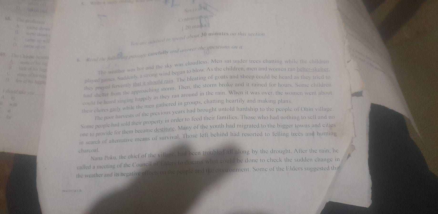 D. taken put
Sự uos B
6 The professor
Comprehnsion
A. caine down
[ 20 marks.]
B. went down
C came on w
You ore advised to spend about 30 minutes on this section
D. caie up co
67 The Chinese brnmes
6. Read the following passage carefully and answer the questions on it
A some of his ray
H Gule of his logg
The weather was hot and the sky was cloudless. Men sat under trees chatting while the children
played games. Saddenly, a strong wind began to blow. As the children, men and women ran helter-skelter,
C. man ofhis hogo
D few of his happs
they prayed fervently that it should rain. The bleating of goats and sheep could be heard as they tried to
I should take you
could be heard singing happily as they ran around in the rain. When it was over, the women went about
A. 
find shelter from the approaching storm. Then, the storm broke and it rained for hours. Some children
B. wz
their chores gaily while the men gathered in groups, chatting heartily and making plans.
Abe
The poor harvests of the previous years had brought untold hardship to the people of Ohin village.
Some people had sold their property in order to feed their families. Those who had nothing to sell and no
one to provide for them became destitute. Many of the youth had migrated to the bigger towns and cities
in search of alternative means of survival. Those left behind had resorted to felling trees and burning
charcoal.
Nana Poku, the chief of the village, had been troubled all along by the drought. After the rain, he
called a meeting of the Council of Elders to discuss what could be done to check the sudden change in
the weather and its negative effects on the people and the environment. Some of the Elders suggested tha
2006 5