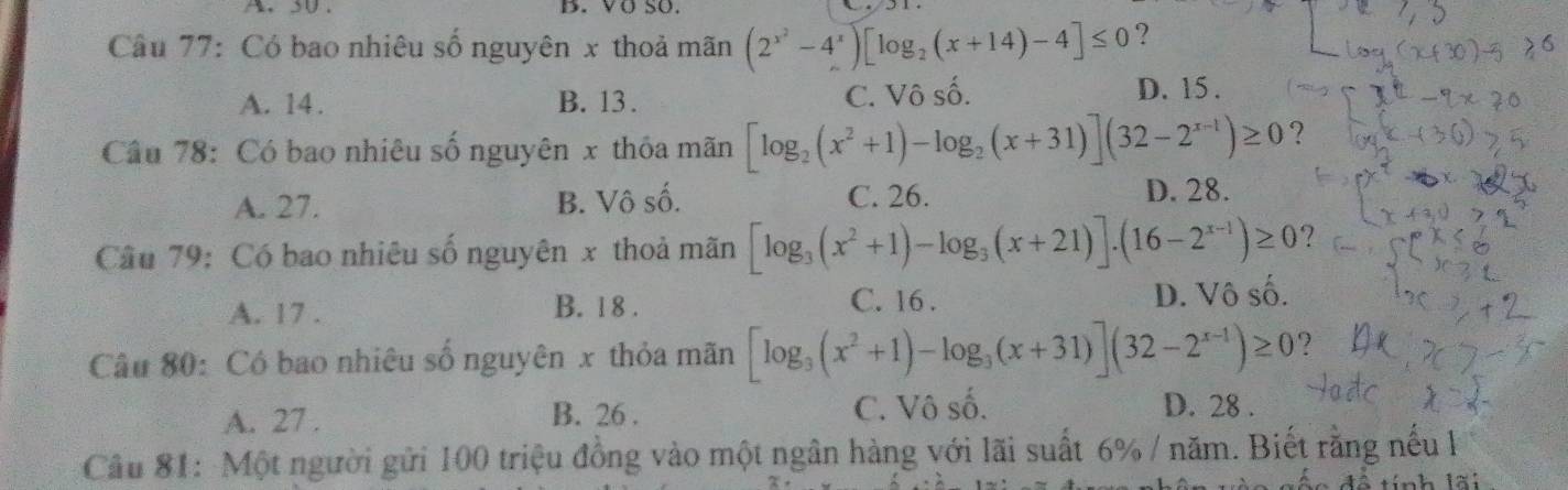 30 . B. VÖ Số.
Câu 77: Có bao nhiêu số nguyên x thoả mãn (2^(x^2)-4^x)[log _2(x+14)-4]≤ 0 ?
A. 14. B. 13. C. Vô số.
D. 15.
Câu 78: Có bao nhiêu số nguyên x thôa mãn [log _2(x^2+1)-log _2(x+31)](32-2^(x-1))≥ 0 ?
A. 27. B. Vô số. C. 26. D. 28.
Câu 79: Có bao nhiêu số nguyên x thoả mãn [log _3(x^2+1)-log _3(x+21)].(16-2^(x-1))≥ 0 ?
A. 17. B. 1 8 . C. 16 . D. Vô số.
Câu 80: Có bao nhiêu số nguyên x thỏa mãn [log _3(x^2+1)-log _3(x+31)](32-2^(x-1))≥ 0 ?
A. 27. B. 26. C. Vô số. D. 28.
Câu 81: Một người gửi 100 triệu đồng vào một ngân hàng với lãi suất 6% / năm. Biết rằng nếu l