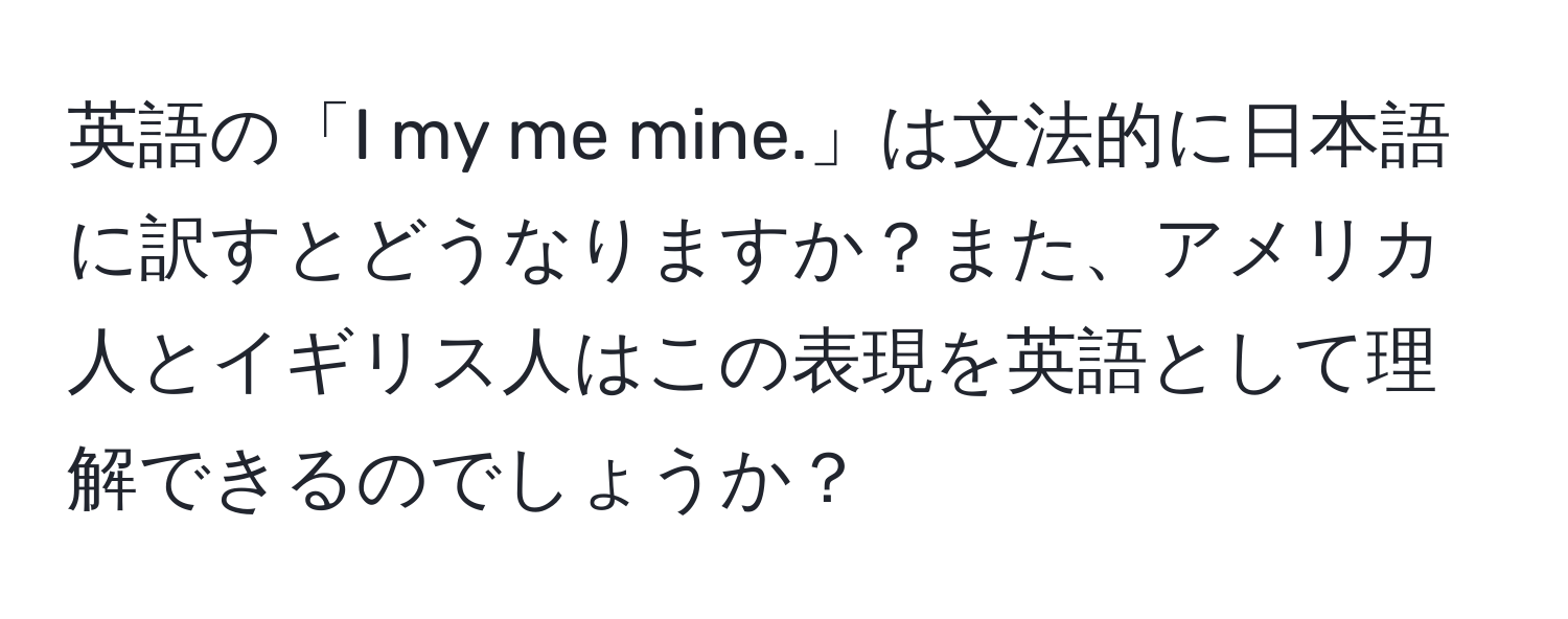 英語の「I my me mine.」は文法的に日本語に訳すとどうなりますか？また、アメリカ人とイギリス人はこの表現を英語として理解できるのでしょうか？