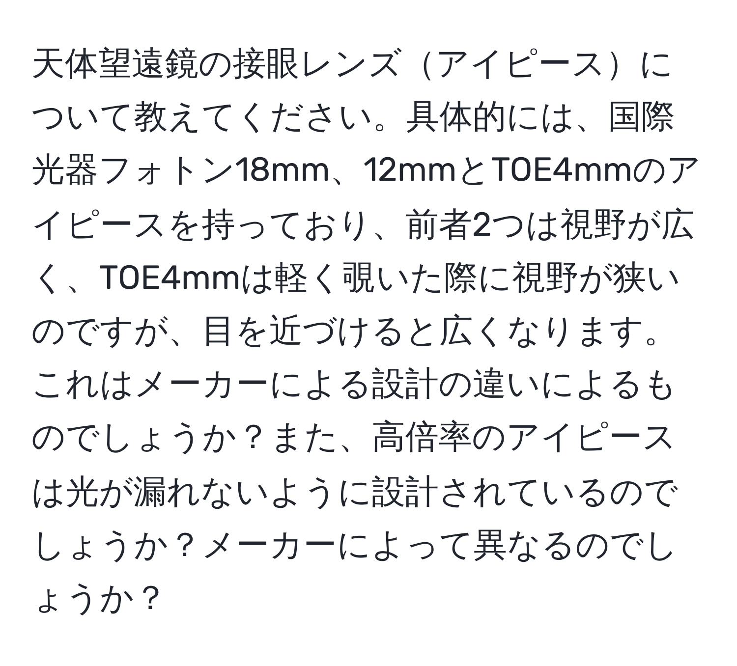 天体望遠鏡の接眼レンズアイピースについて教えてください。具体的には、国際光器フォトン18mm、12mmとTOE4mmのアイピースを持っており、前者2つは視野が広く、TOE4mmは軽く覗いた際に視野が狭いのですが、目を近づけると広くなります。これはメーカーによる設計の違いによるものでしょうか？また、高倍率のアイピースは光が漏れないように設計されているのでしょうか？メーカーによって異なるのでしょうか？