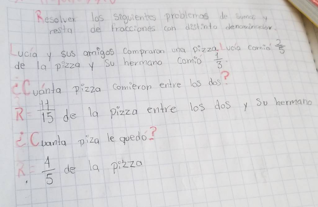 Resolver los siquientes problemas de sumas 
resta de fracciones con destinto denominodor. 
Lucia y sus amigos compraron ona pizzq Lucia comio  2/5 
de la pizza y so hermano comio  1/3 
cCuánta p:zza comeron entre los dos?
R= 11/15  de 19 pizza entre los dos y so hermano 
Cvanta piza le qoedo?
x= 4/5  de 1a pizza