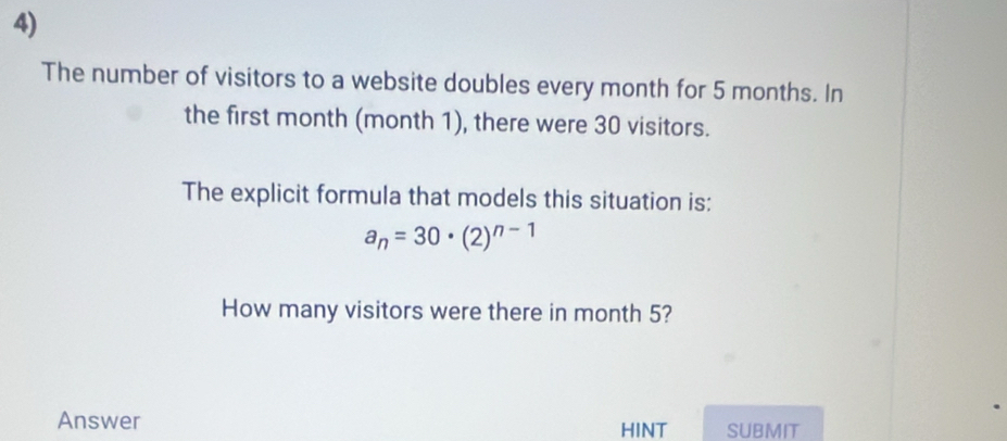 The number of visitors to a website doubles every month for 5 months. In 
the first month (month 1), there were 30 visitors. 
The explicit formula that models this situation is:
a_n=30· (2)^n-1
How many visitors were there in month 5? 
Answer HINT SUBMIT