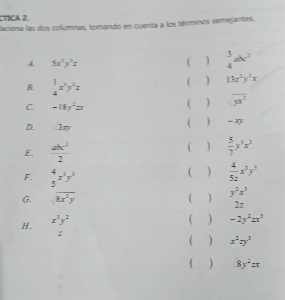 CTICA 2. 
laciona las dos columnas, tomando en cuenta a los términos semejantes. 
A 5x^2y^3z
 ) beginarrayr 3 4endarray abc^2
B. beginarrayr 1 4endarray x^3y^2z ( ) 13z^2y^2x
C. -18y^2zx ( ) sqrt(yx^2)
D. sqrt(3)xy
( ) -D
E.  abc^2/2 
 )  5/7 y^3x^3
F. beginarrayr 4 5endarray x^3y^3
 )  4/5z x^3y^3
G. overline 8x^2y ( ) y^2x^3
2z
H. x^3y^2
( ) -2y^2zx^3
( ) x^2zy^3
() overline 8y^2zx