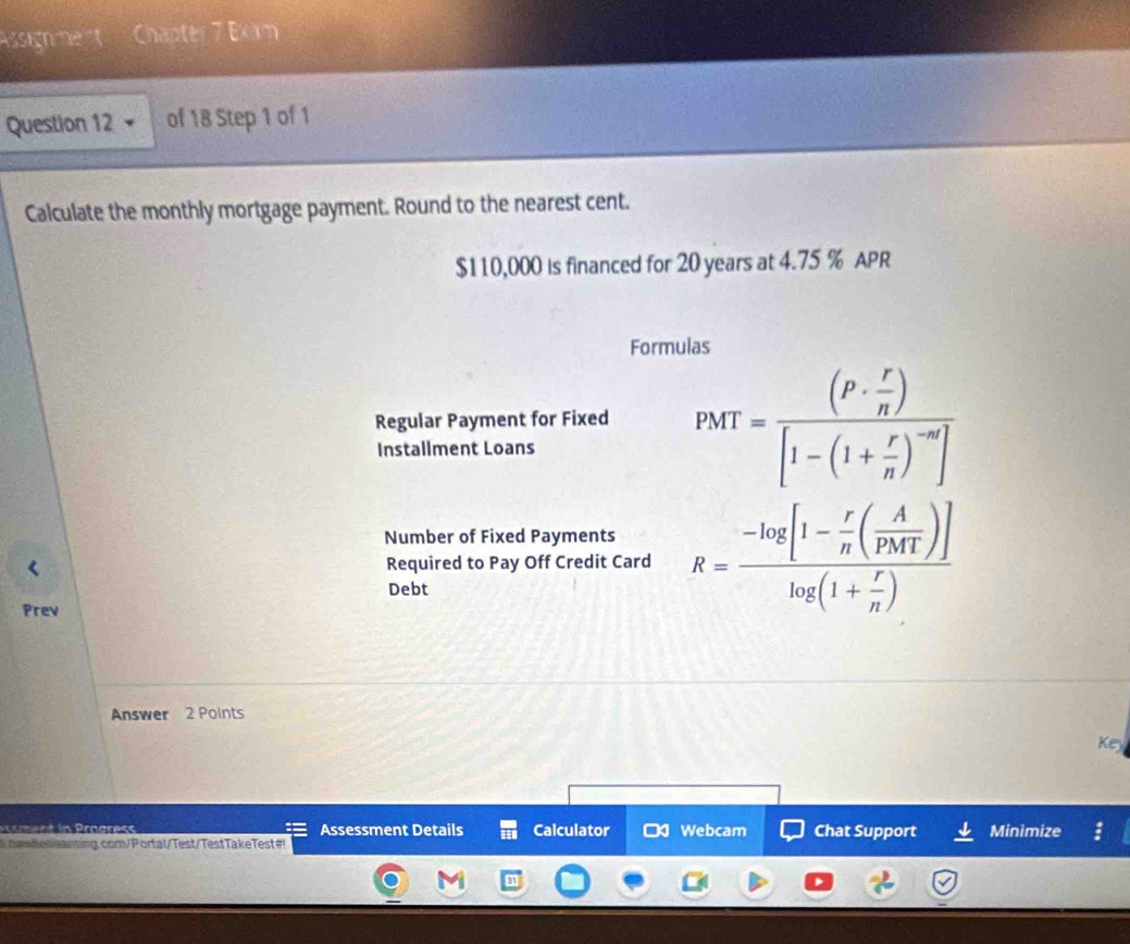 Assign ment Chapter 7 Exm 
Question 12 of 18 Step 1 of 1 
Calculate the monthly mortgage payment. Round to the nearest cent.
$110,000 is financed for 20 years at 4.75 % APR 
Formulas 
Regular Payment for Fixed PMT=frac (P·  r/n )[1-(1+ r/n )^-n]
Installment Loans 
Number of Fixed Payments R=frac -log [1- r/n ( A/PMT )]log (1+ r/n )
Required to Pay Off Credit Card 
Debt 
Prev 
Answer 2 Points 
Ke 
Assessment Details Calculator Webcam Chat Support Minimize 
haadeceaning.com/Portal/Test/TestTakeTest#!