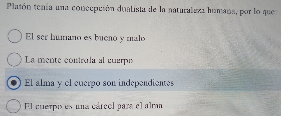 Platón tenía una concepción dualista de la naturaleza humana, por lo que:
El ser humano es bueno y malo
La mente controla al cuerpo
El alma y el cuerpo son independientes
El cuerpo es una cárcel para el alma