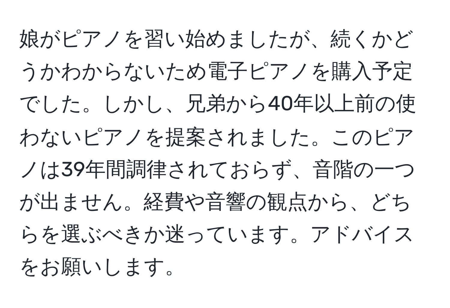 娘がピアノを習い始めましたが、続くかどうかわからないため電子ピアノを購入予定でした。しかし、兄弟から40年以上前の使わないピアノを提案されました。このピアノは39年間調律されておらず、音階の一つが出ません。経費や音響の観点から、どちらを選ぶべきか迷っています。アドバイスをお願いします。