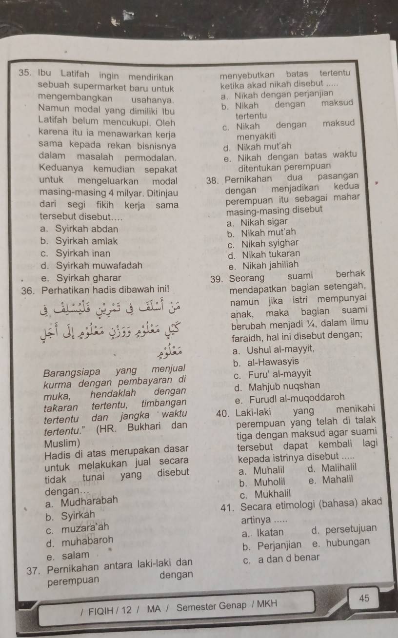 Ibu Latifah ingin mendirikan menyebutkan batas tertentu
sebuah supermarket baru untuk ketika akad nikah disebut .....
mengembangkan usahanya.
a. Nikah dengan perjanjian
Namun modal yang dimiliki Ibu b. Nikah dengan maksud
tertentu
Latifah belum mencukupi. Oleh dengan maksud
c. Nikah
karena itu ia menawarkan kerja
menyakiti
sama kepada rekan bisnisnya d. Nikah mut'ah
dalam masalah permodalan. e. Nikah dengan batas waktu
Keduanya kemudian sepakat ditentukan perempuan
untuk mengeluarkan modal 38. Pernikahan dua pasangan
masing-masing 4 milyar. Ditinjau dengan menjadikan kedua
dari segi fikih kerja sama perempuan itu sebagai mahar
tersebut disebut....
masing-masing disebut
a. Syirkah abdan a. Nikah sigar
b. Syirkah amlak b. Nikah mut'ah
c. Syirkah inan c. Nikah syighar
d. Nikah tukaran
d. Syirkah muwafadah e. Nikah jahiliah
e. Syirkah gharar 39. Seorang suami berhak
36. Perhatikan hadis dibawah ini!
mendapatkan bagian setengah,
namun jika istri mempunyai
anak, maka bagian suami
berubah menjadi ¼, dalam ilmu
faraidh, hal ini disebut dengan;
a. Ushul al-mayyit,
Barangsiapa yang menjual b. al-Hawasyis
kurma dengan pembayaran di c. Furu' al-mayyit
muka, hendaklah dengan d. Mahjub nuqshan
takaran tertentu, timbangan e. Furudl al-muqoddaroh
tertentu dan jangka  waktu 40. Laki-laki yang menikahi
tertentu." (HR. Bukhari dan perempuan yang telah di talak 
Muslim) tiga dengan maksud agar suami
Hadis di atas merupakan dasar tersebut dapat kembali lagi
untuk melakukan jual secara kepada istrinya disebut .....
tidak tunai yang disebut a. Muhalil d. Malihalil
dengan.. b. Muholil e. Mahalil
a. Mudharabah c. Mukhalil
b. Syirkah 41. Secara etimologi (bahasa) akad
c. muzara ah artinya .....
d. muhabaroh a. Ikatan d. persetujuan
e. salam b. Perjanjian e. hubungan
37. Pernikahan antara laki-laki dan c. a dan d benar
perempuan dengan
45
/ FIQIH / 12 / MA / Semester Genap / MKH