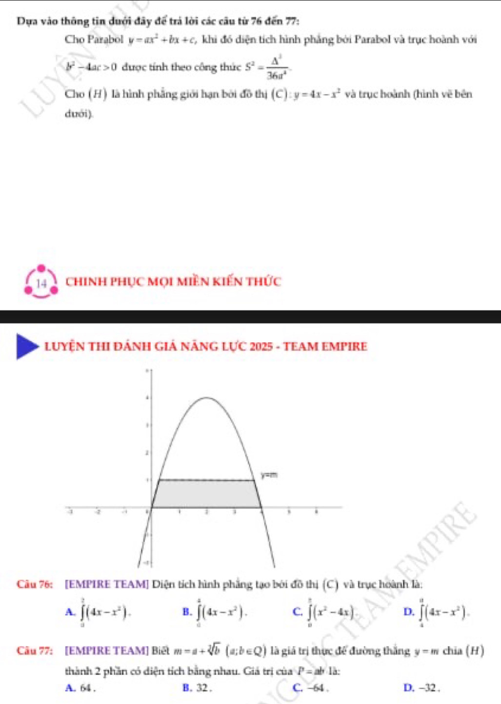 Dựa vào thông tin dưới đây để trá lời các câu từ 76 đến 77:
Cho Parabol y=ax^2+bx+c , khi đó diện tích hình phẳng bởi Parabol và trục hoành với
b^2-4ac>0 được tính theo công thức 5^2= △^2/36a^4 . 
Cho (H) là hình phẳng giới hạn bởi đồ thị (C): y=4x-x^2 và trục hoành (hình về bên
dưới ).
14 chinh phục mọi miền kiến thức
LUYỆN THI ĐÁNH GIẢ NÁNG LỤC 2025 - TEAM EMPIRE
Câu 76: [EMPIRE TEAM] Diện tích hình phẳng tạo bởi đồ thị (C) và trục hoành là:
A. ∈tlimits _0^(2(4x-x^2)). B. ∈tlimits _0^(2(4x-x^2)). C. ∈tlimits _0^((_ π))(x^2-4x) D. ∈t (4x-x^(π)(4x-x^2). 
Câu 77: [EMPIRE TEAM] Biết m=a+sqrt[3](b)(a;b∈ Q) là giá trị thực để đường thắng y=m chia (H)
thành 2 phần có diện tích bằng nhau. Giá trị của P=ab.la :
A. 64. B. 32. C. -64. D. -32.