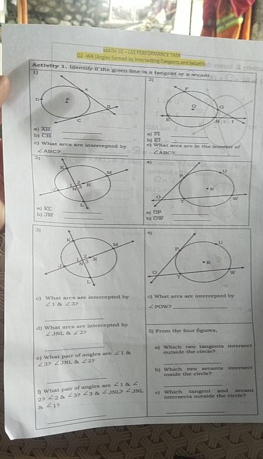 MATH 10 - LAS PERFORMANCE TASK
D2 -W4 (Angles formed by Intersecting Tangents and Secants
Activity 1. Identify if the given line is a tangent or a secant.
1
2]
A
F
D P
0
9
c
n) overline AB
_
E H 1
_
_
b) overline CB a) FI_
b
c) What arcs are intercepted by c) What ares are in the interior of
_
∠ ABC?
∠ ABC?
_
_
3]
c) What arcs are intercepted by c) What arcs are intercepted by
∠ 1 a∠ 3
∠ POW? _
_
d) What arcs are intercepted by
∠ JNL 8 ∠ 2 2 5) From the four figures,
_a) Which two tangents intersect
_
e) What pair of angles are ∠ 1 outside the circle?
∠ 3?∠ JNL. 8 ∠ 2 2
b) Which two secants intersect
_
inside the circle?
f) What pair of angles are ∠ 1 angle _
2? ∠ 2 angle3?∠ 3 & ∠ JNL?∠ JNL e) Which tangent and secant
intersects outside the circle?
_
_
s∠ 1 2