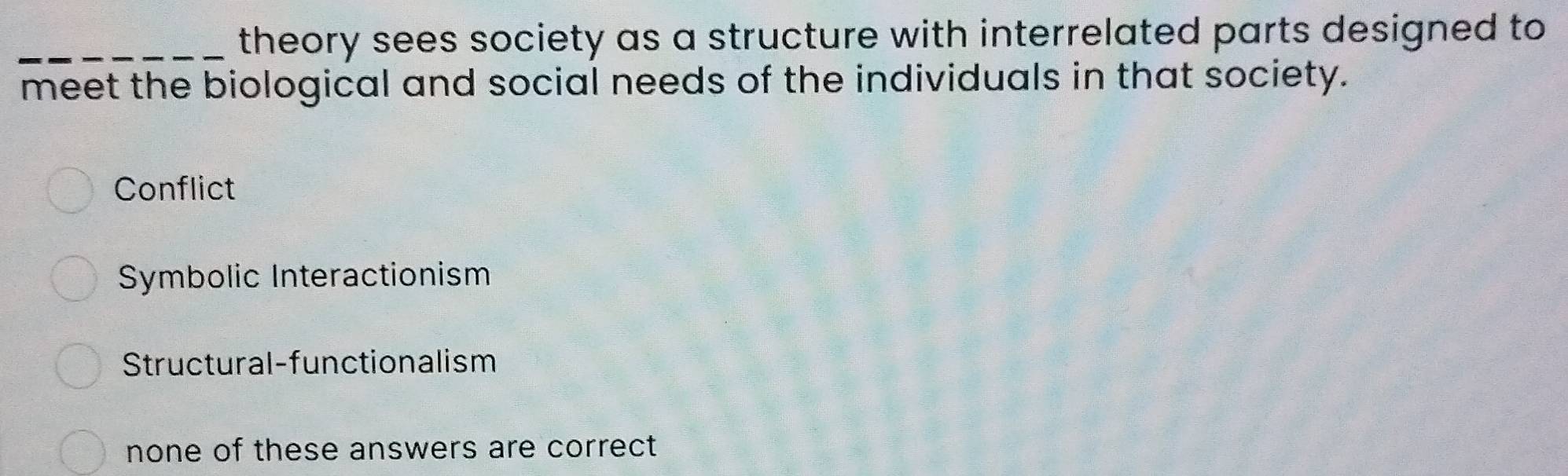 theory sees society as a structure with interrelated parts designed to 
meet the biological and social needs of the individuals in that society.
Conflict
Symbolic Interactionism
Structural-functionalism
none of these answers are correct