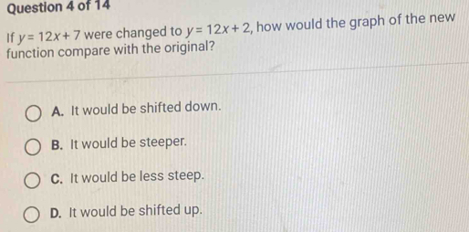 If y=12x+7 were changed to y=12x+2 , how would the graph of the new
function compare with the original?
A. It would be shifted down.
B. It would be steeper.
C. It would be less steep.
D. It would be shifted up.