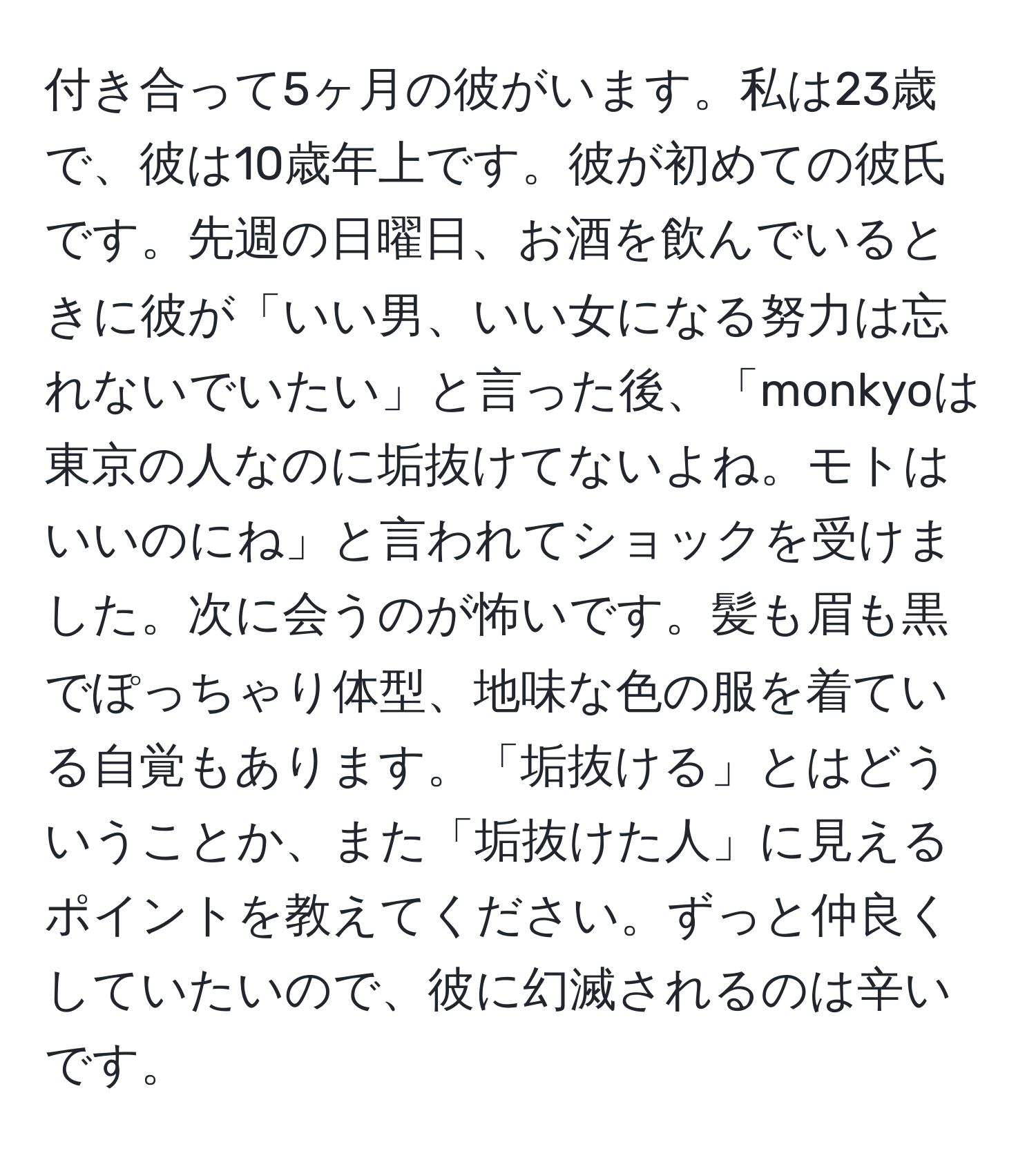 付き合って5ヶ月の彼がいます。私は23歳で、彼は10歳年上です。彼が初めての彼氏です。先週の日曜日、お酒を飲んでいるときに彼が「いい男、いい女になる努力は忘れないでいたい」と言った後、「monkyoは東京の人なのに垢抜けてないよね。モトはいいのにね」と言われてショックを受けました。次に会うのが怖いです。髪も眉も黒でぽっちゃり体型、地味な色の服を着ている自覚もあります。「垢抜ける」とはどういうことか、また「垢抜けた人」に見えるポイントを教えてください。ずっと仲良くしていたいので、彼に幻滅されるのは辛いです。