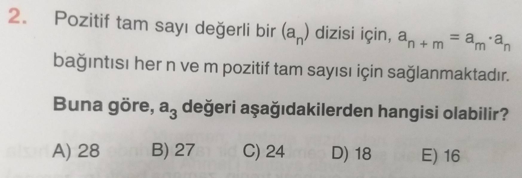 Pozitif tam sayı değerli bir (a_n) dizisi için, a_n+m=a_m· a_n
bağıntısı her n ve m pozitif tam sayısı için sağlanmaktadır.
Buna göre, a_3 değeri aşağıdakilerden hangisi olabilir?
A) 28 B) 27 C) 24 D) 18 E) 16