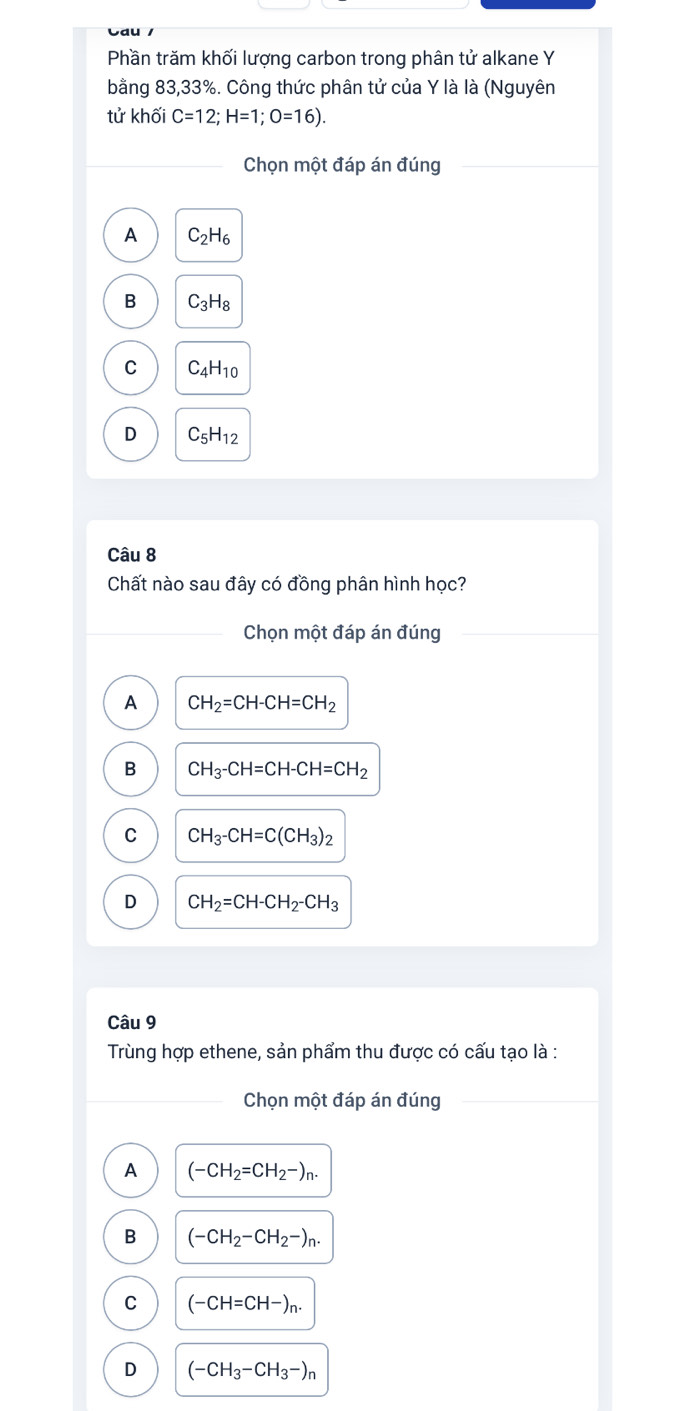 Phần trăm khối lượng carbon trong phân tử alkane Y
bằng 83, 33%. Công thức phân tử của Y là là (Nguyên
tử khối C=12; H=1; O=16). 
Chọn một đáp án đúng
A C_2H_6
B C_3H_8
C C_4H_10
D C_5H_12
Câu 8
Chất nào sau đây có đồng phân hình học?
_Chọn một đáp án đúng
A CH_2=CH-CH=CH_2
B CH_3-CH=CH-CH=CH_2
C CH_3-CH=C(CH_3)_2
D CH_2=CH-CH_2-CH_3
Câu 9
Trùng hợp ethene, sản phẩm thu được có cấu tạo là :
_Chọn một đáp án đúng_
A (-CH_2=CH_2-)_n.
B (-CH_2-CH_2-)_n.
C (-CH=CH-)_n.
D (-CH_3-CH_3-)_n