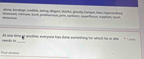 atone, bondage, credible, defray, diligent, doleful, ghastly, hamper, hew, impoverished, 
incessant, intricate, lucid, posthumous, prim, sardonic, superfluous, supplant, taunt, 
tenacious 
At one time or another, everyone has done something for which he or she 1 point 
needs to_ 
Your answer