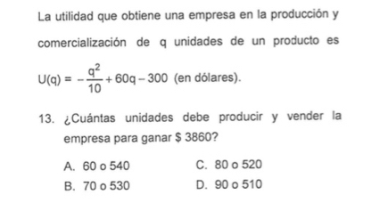 La utilidad que obtiene una empresa en la producción y
comercialización de q unidades de un producto es
U(q)=- q^2/10 +60q-300 (en dólares).
13. ¿Cuántas unidades debe producir y vender la
empresa para ganar $ 3860?
A. 60 o 540 C. 80 o 520
B. 70 o 530 D. 90 o 510