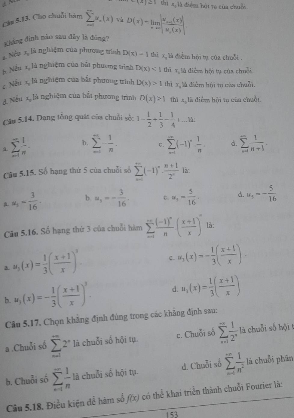 c(x)≥ 1 thì x_n là điểm hội tụ của chuỗi.
Câu 5.13. Cho chuỗi hàm sumlimits _(n=1)^(∈fty)u_n(x) và
D(x)=limlimits _xto ∈fty |frac u_n+1(x)u_n(x)|.
Khẳng định nào sau đây là đúng?
a Nếu x_0 là nghiệm của phương trình D(x)=1 thì x_0 là điểm hội tụ của chuỗi .
b. Nếu x_0 là nghiệm của bất phương trình D(x)<1</tex> thì x_0 là điểm hội tụ của chuỗi.
c. Nếu x_0 là nghiệm của bất phương trình D(x)>1 thì x_0 là điểm hội tụ của chuỗi.
d. Nếu x_0 là nghiệm của bất phương trình D(x)≥ 1 thì x_0 là điểm hội tụ của chuỗi.
Câu 5.14. Dạng tổng quát của chuỗi số: 1- 1/2 + 1/3 - 1/4 +...1 à:
a. sumlimits _(n=1)^(∈fty) 1/n .
b. sumlimits _(n=1)^(∈fty)- 1/n . sumlimits _(n=1)^(∈fty)(-1)^n·  1/n . d. sumlimits _(n=1)^(∈fty) 1/n+1 .
c.
Câu 5.15. Số hạng thứ 5 của chuỗi số sumlimits _(n=1)^(+∈fty)(-1)^n·  (n+1)/2^n  là:
3. u_5= 3/16 .
b. u_5=- 3/16 . u_5= 5/16 .
c.
d. u_5=- 5/16 
Câu 5.16. Số hạng thứ 3 của chuỗi hàm sumlimits _(n=1)^(∈fty)frac (-1)^nn.( (x+1)/x )^n là:
a. u_3(x)= 1/3 ( (x+1)/x )^3.
c. u_3(x)=- 1/3 ( (x+1)/x ).
b. u_3(x)=- 1/3 ( (x+1)/x )^3.
d. u_3(x)= 1/3 ( (x+1)/x )
Câu 5.17. Chọn khẳng định đúng trong các khẳng định sau:
a .Chuỗi số sumlimits _(n=1)^(+∈fty)2^n là chuỗi số hội tụ. c. Chuỗi số sumlimits _(n=1)^(-∈fty) 1/2^n  là chuỗi số hội t
b. Chuỗi số sumlimits _(n=1)^(∈fty) 1/n la chuỗi số hội tụ. d. Chuỗi số sumlimits _(n=1)^(+∈fty) 1/n^2  là chuỗi phân
Câu 5.18. Điều kiện để hàm số f(x) có thể khai triển thành chuỗi Fourier là:
153