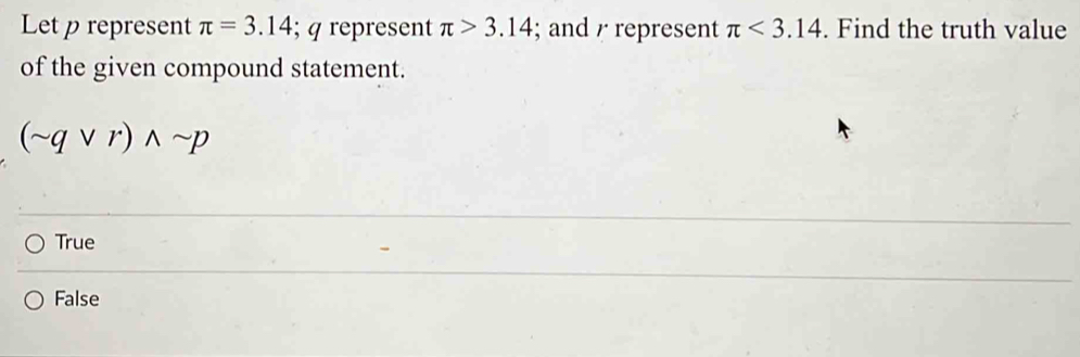 Let p represent π =3.14; q represent π >3.14; and / represent π <3.14. Find the truth value
of the given compound statement.
(sim qvee r)wedge sim p
True
False