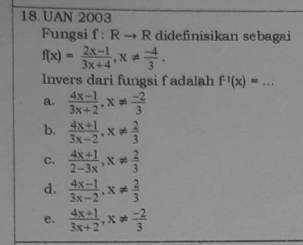 UAN 2003
Fungsi f:Rto R didefinisikan sebagai
f(x)= (2x-1)/3x+4 , x!=  (-4)/3 . 
Invers dari fungsi f adalah f^(-1)(x)=...
a.  (4x-1)/3x+2 , x!=  (-2)/3 
b.  (4x+1)/3x-2 , x!=  2/3 
C.  (4x+1)/2-3x , x!=  2/3 
d.  (4x-1)/3x-2 , x!=  2/3 
e.  (4x+1)/3x+2 , x!=  (-2)/3 