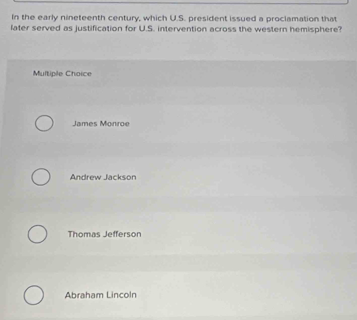 In the early nineteenth century, which U.S. president issued a proclamation that
later served as justification for U.S. intervention across the western hemisphere?
Multiple Choice
James Monroe
Andrew Jackson
Thomas Jefferson
Abraham Lincoln