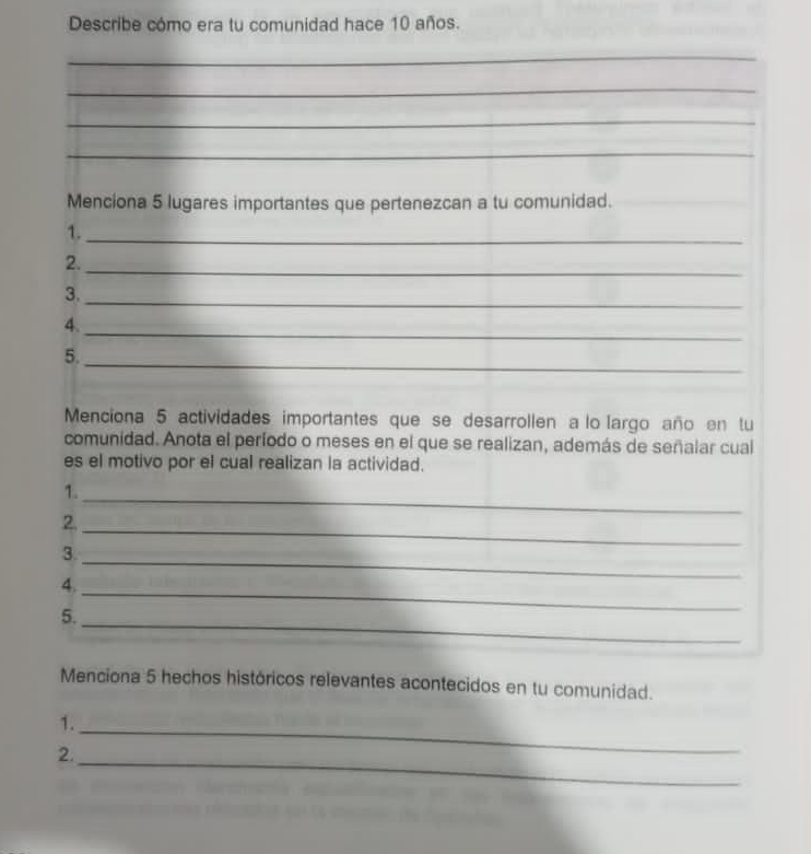 Describe cómo era tu comunidad hace 10 años. 
_ 
_ 
_ 
_ 
Menciona 5 lugares importantes que pertenezcan a tu comunidad. 
1._ 
2. 
_ 
3._ 
_ 
4. 
_ 
5. 
Menciona 5 actividades importantes que se desarrollen a lo largo año en tu 
comunidad. Anota el período o meses en el que se realizan, además de señalar cual 
es el motivo por el cual realizan la actividad. 
1. 
_ 
2._ 
3. 
4._ 
_ 
_ 
5. 
Menciona 5 hechos históricos relevantes acontecidos en tu comunidad. 
1._ 
2. 
_