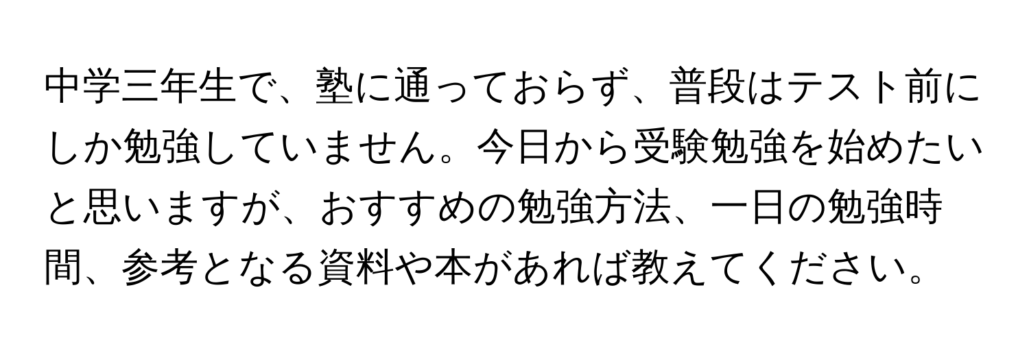 中学三年生で、塾に通っておらず、普段はテスト前にしか勉強していません。今日から受験勉強を始めたいと思いますが、おすすめの勉強方法、一日の勉強時間、参考となる資料や本があれば教えてください。