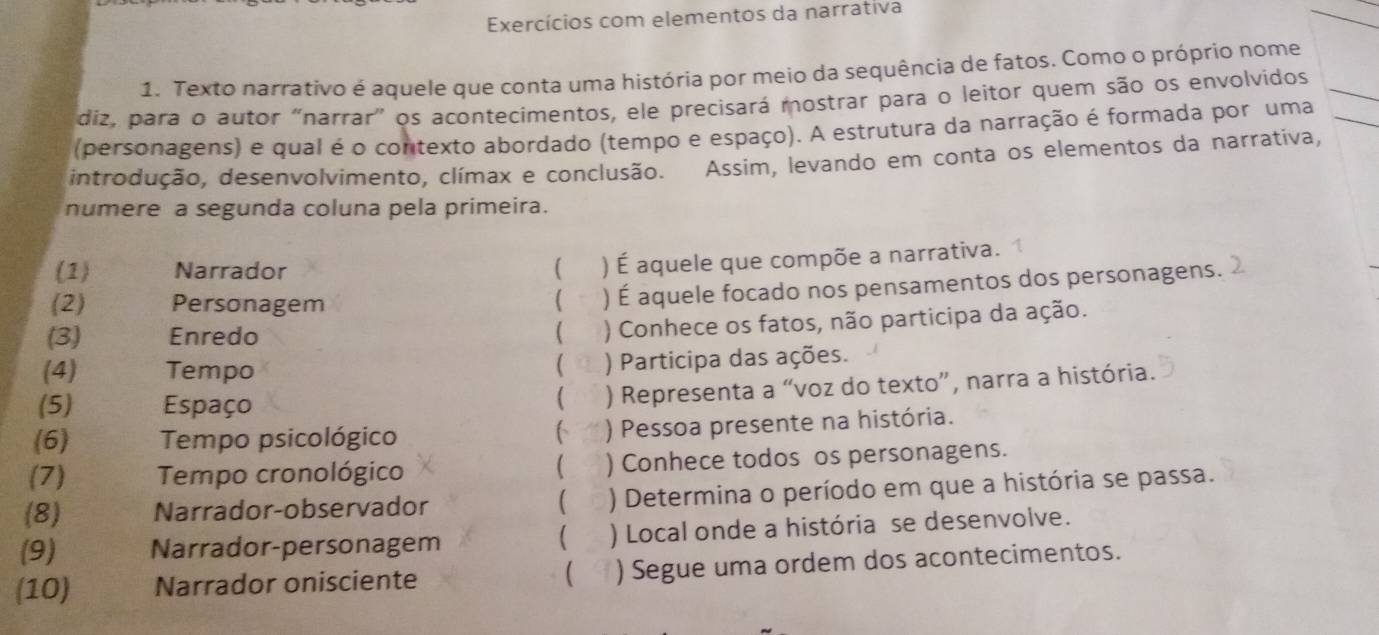 Exercícios com elementos da narrativa 
1. Texto narrativo é aquele que conta uma história por meio da sequência de fatos. Como o próprio nome 
diz, para o autor “narrar” os acontecimentos, ele precisará mostrar para o leitor quem são os envolvidos 
(personagens) e qual é o contexto abordado (tempo e espaço). A estrutura da narração é formada por uma 
introdução, desenvolvimento, clímax e conclusão. Assim, levando em conta os elementos da narrativa, 
numere a segunda coluna pela primeira. 
(1) Narrador ( ) É aquele que compõe a narrativa. 
(2) Personagem ( ) É aquele focado nos pensamentos dos personagens. 
(3) Enredo ( ) Conhece os fatos, não participa da ação. 
 
(4) Tempo ) Participa das ações. 
(5) Espaço 
( ) Representa a “voz do texto”, narra a história. 
(6) Tempo psicológico ) Pessoa presente na história. 
6 
( 
(7) Tempo cronológico ) Conhece todos os personagens. 
(8) Narrador-observador  ) Determina o período em que a história se passa. 
(9) Narrador-personagem ) Local onde a história se desenvolve. 
 
(10) Narrador onisciente  ) Segue uma ordem dos acontecimentos.