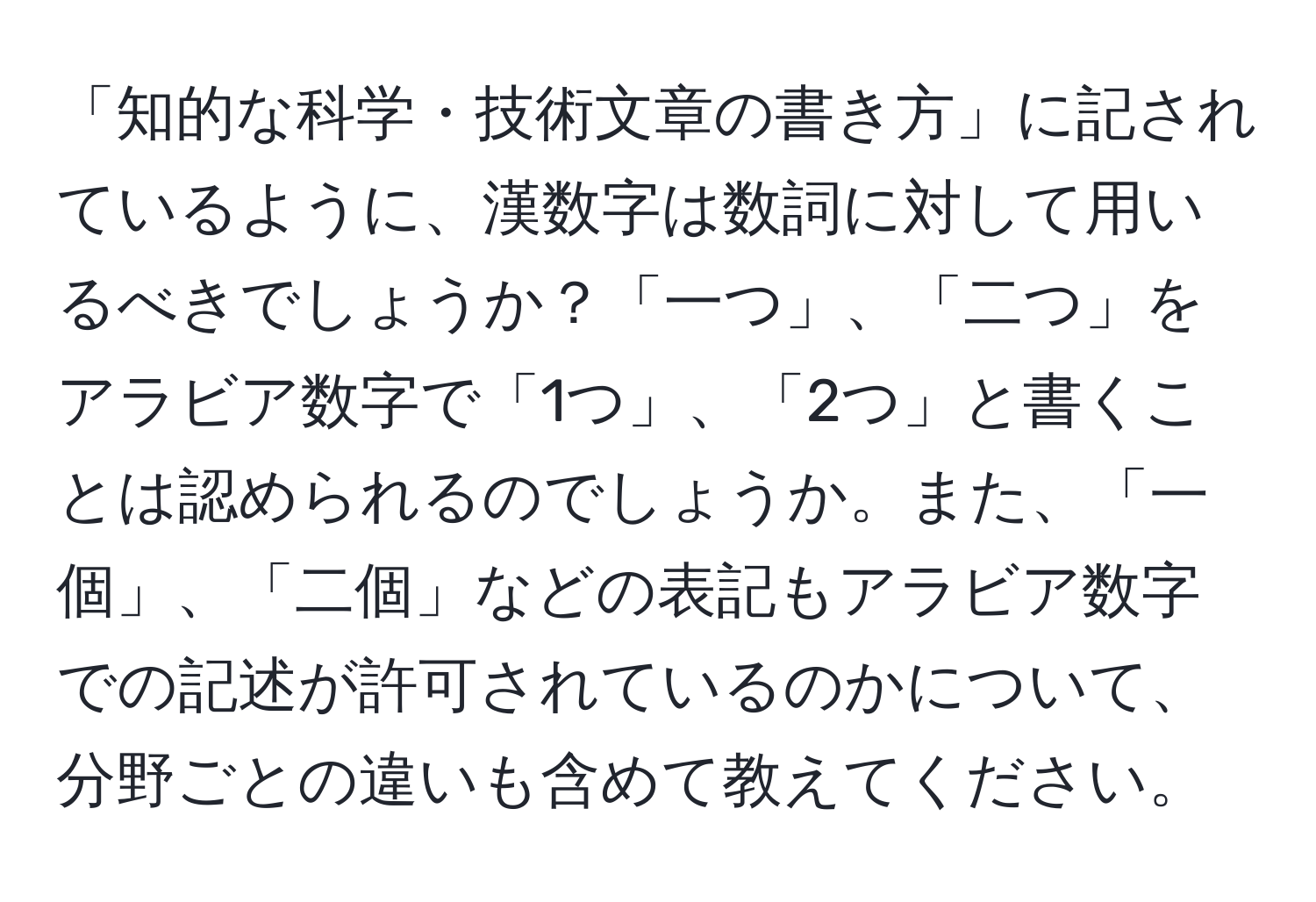 「知的な科学・技術文章の書き方」に記されているように、漢数字は数詞に対して用いるべきでしょうか？「一つ」、「二つ」をアラビア数字で「1つ」、「2つ」と書くことは認められるのでしょうか。また、「一個」、「二個」などの表記もアラビア数字での記述が許可されているのかについて、分野ごとの違いも含めて教えてください。