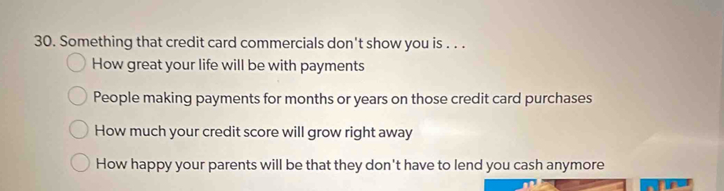 Something that credit card commercials don't show you is . . .
How great your life will be with payments
People making payments for months or years on those credit card purchases
How much your credit score will grow right away
How happy your parents will be that they don't have to lend you cash anymore