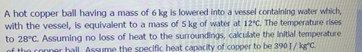 A hot copper ball having a mass of 6 kg is lowered into a vessel containing water which, 
with the vessel, is equivalent to a mass of 5 kg of water at 12°C. The temperature rises 
to 28°C. Assuming no loss of heat to the surroundings, calculate the initial temperature 
of the copper hall. Assume the specific heat capacity of copper to be 390J/kg°C